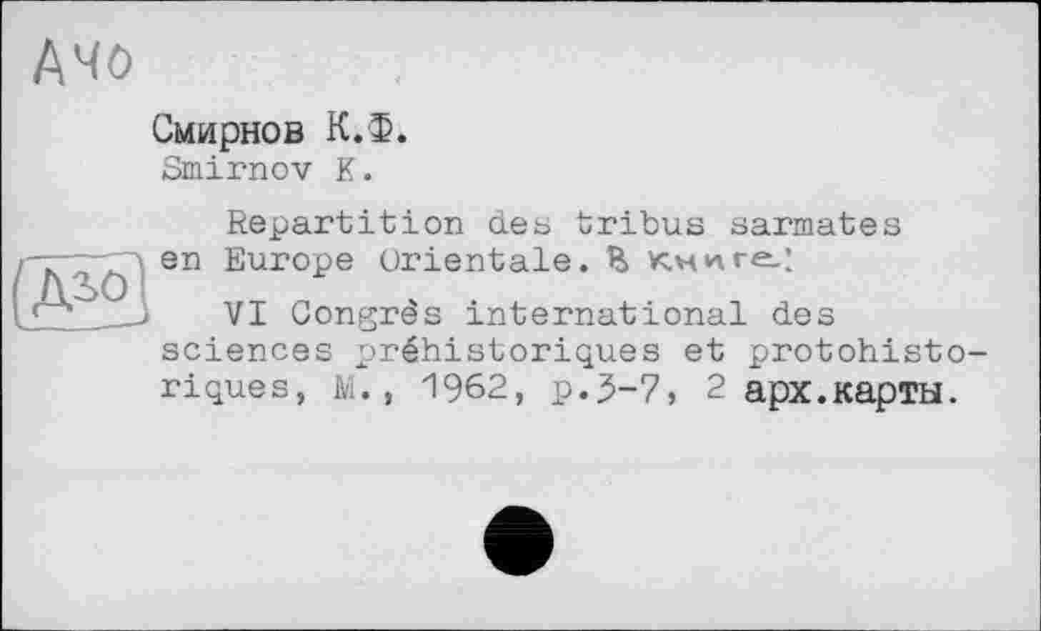 ﻿Дчо
Смирнов К.Ф.
Smirnov К.
(Mol
Repartition сіеь tribus sarmates en Europe orientale. E Книге.:
VI Congrès international des sciences préhistoriques et protohistoriques, M., 1962, p.3-7, 2 арх.карты.